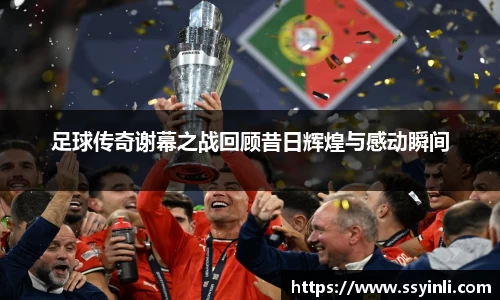 足球传奇谢幕之战回顾昔日辉煌与感动瞬间